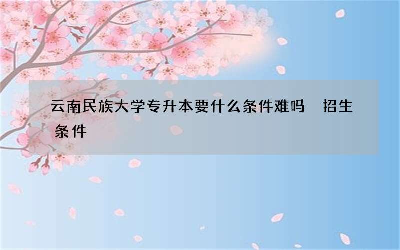 云南民族大学专升本要什么条件难吗 招生条件